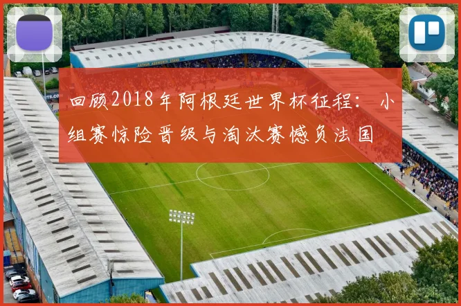 回顾2018年阿根廷世界杯征程：小组赛惊险晋级与淘汰赛憾负法国