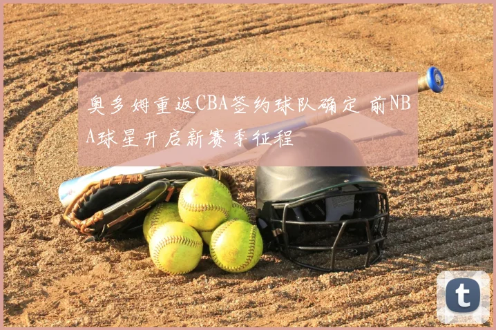 奥多姆重返CBA签约球队确定 前NBA球星开启新赛季征程
