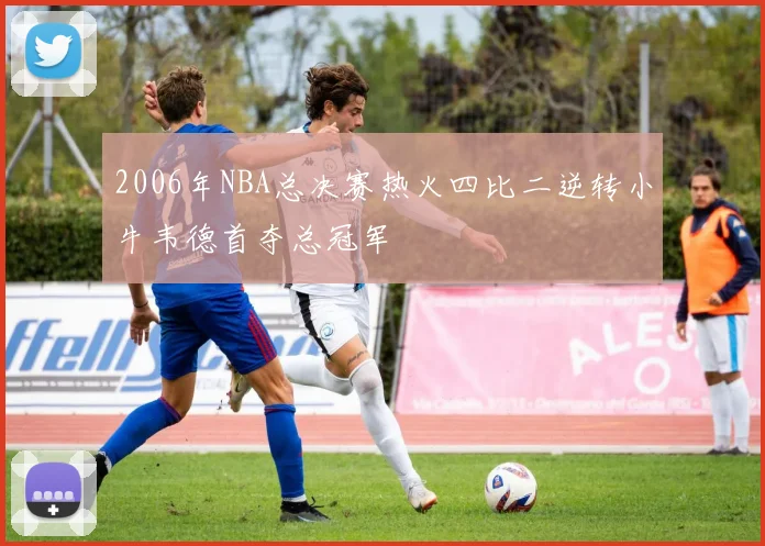 2006年NBA总决赛热火四比二逆转小牛韦德首夺总冠军