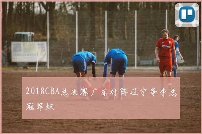 2018CBA总决赛广东对阵辽宁争夺总冠军权