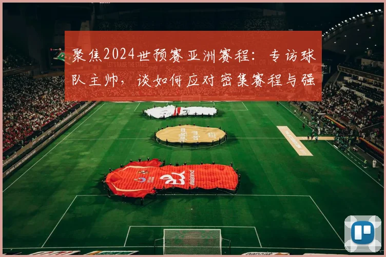 聚焦2024世预赛亚洲赛程:专访球队主帅,谈如何应对密集赛程与强敌