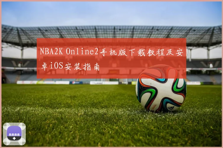 NBA2K Online2手机版下载教程及安卓iOS安装指南