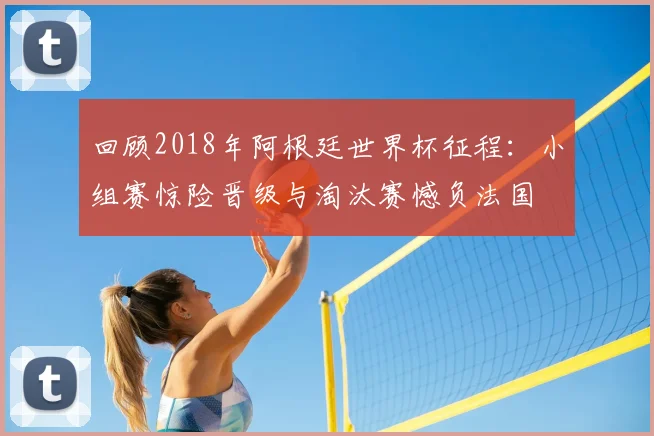 回顾2018年阿根廷世界杯征程：小组赛惊险晋级与淘汰赛憾负法国