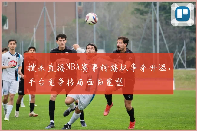 搜米直播NBA赛事转播权争夺升温,平台竞争格局面临重塑