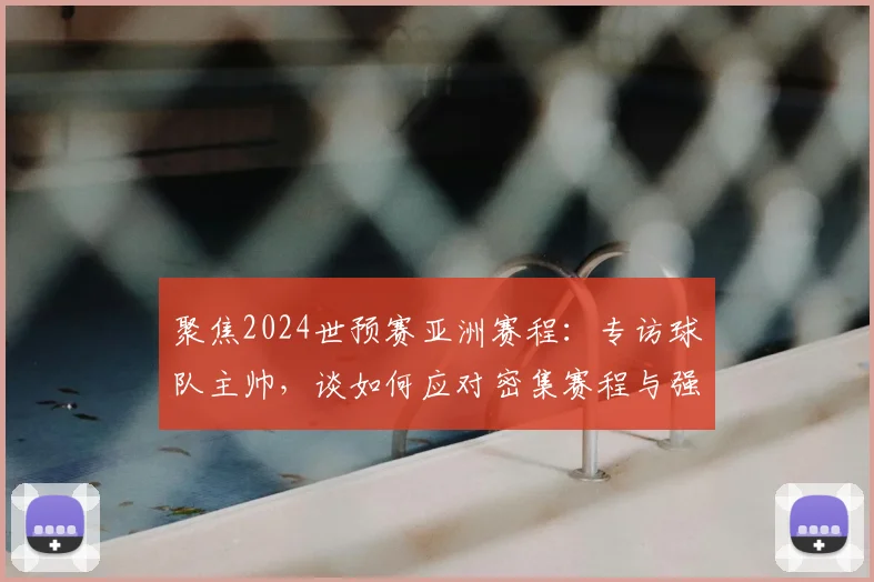 聚焦2024世预赛亚洲赛程：专访球队主帅，谈如何应对密集赛程与强敌