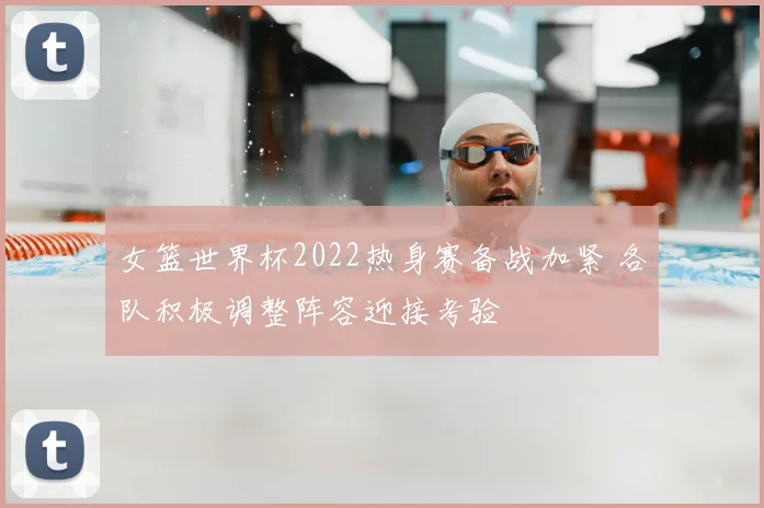 女篮世界杯2022热身赛备战加紧 各队积极调整阵容迎接考验