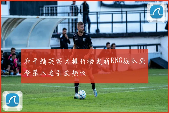 和平精英实力排行榜更新RNG战队荣登第八名引发热议