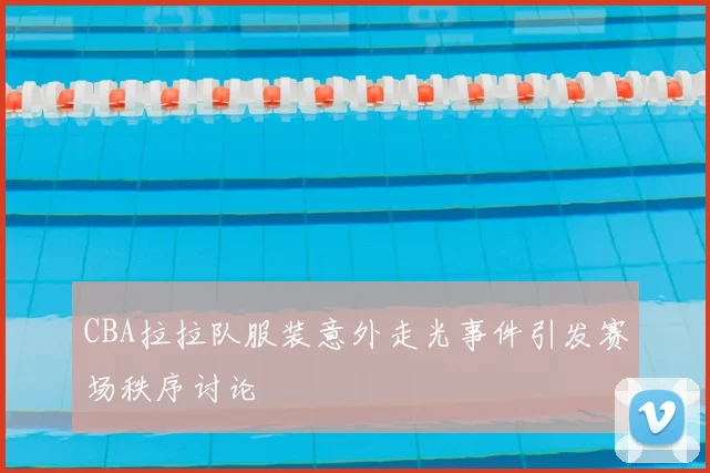 CBA拉拉队服装意外走光事件引发赛场秩序讨论