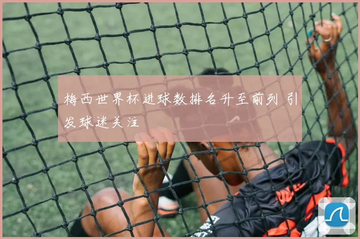 梅西世界杯进球数排名升至前列 引发球迷关注