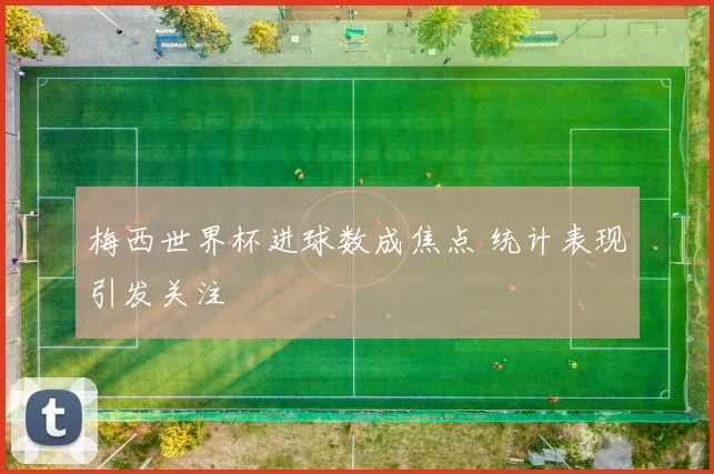 梅西世界杯进球数成焦点 统计表现引发关注