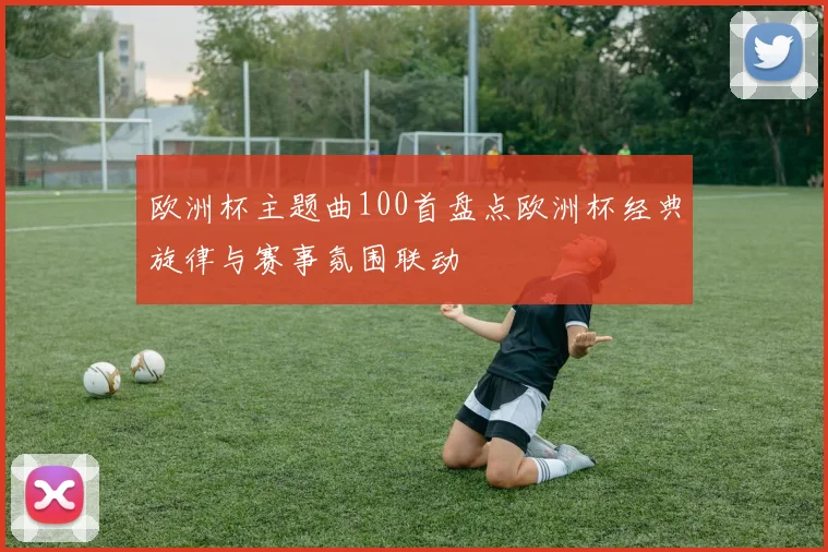 欧洲杯主题曲100首盘点欧洲杯经典旋律与赛事氛围联动