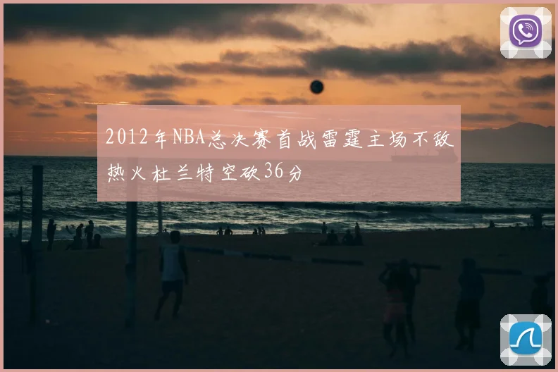 2012年NBA总决赛首战雷霆主场不敌热火杜兰特空砍36分
