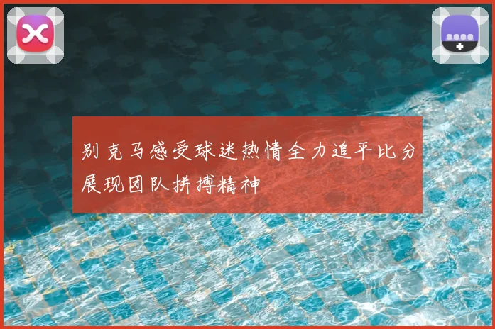 别克马感受球迷热情全力追平比分展现团队拼搏精神