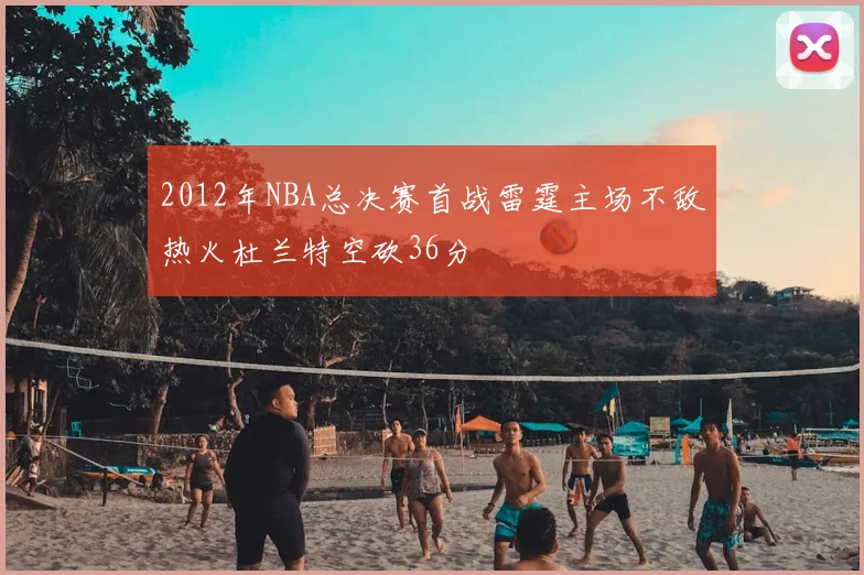 2012年NBA总决赛首战雷霆主场不敌热火杜兰特空砍36分