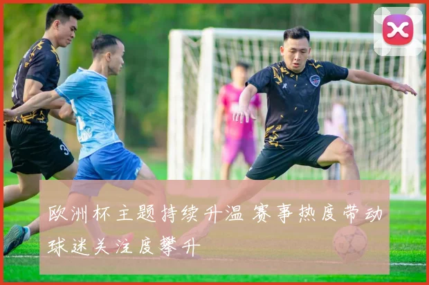 欧洲杯主题持续升温 赛事热度带动球迷关注度攀升