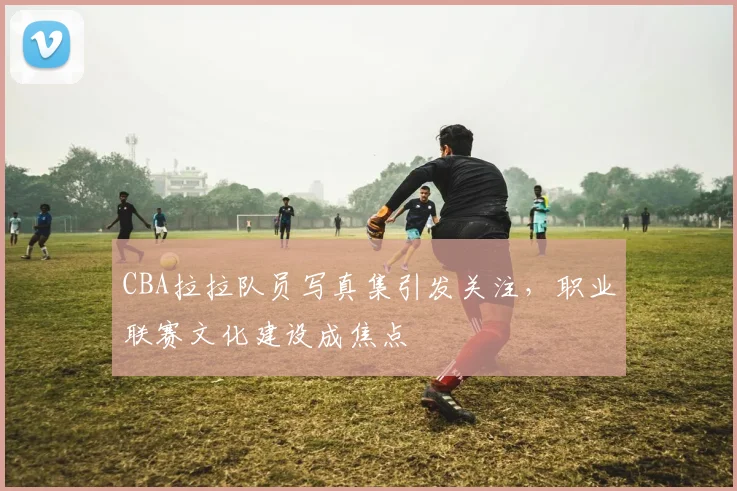 CBA拉拉队员写真集引发关注，职业联赛文化建设成焦点