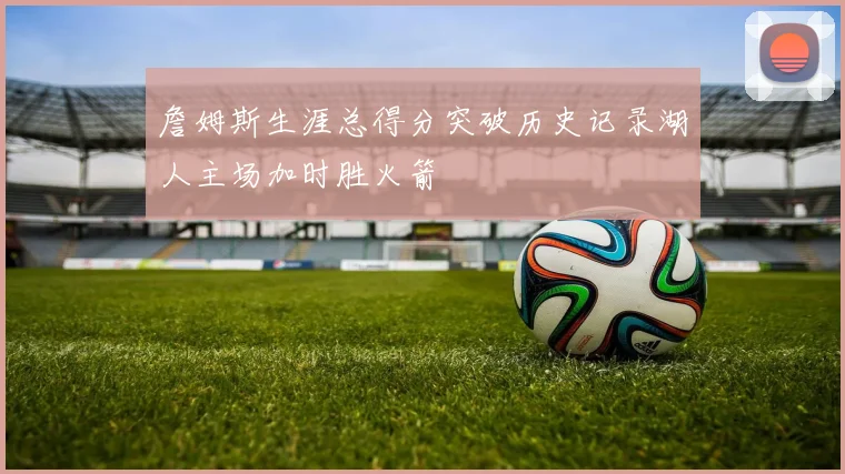 詹姆斯生涯总得分突破历史记录湖人主场加时胜火箭