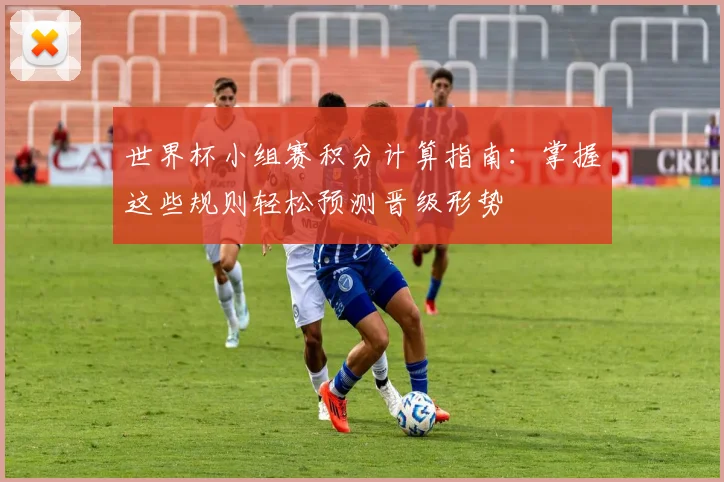 世界杯小组赛积分计算指南：掌握这些规则轻松预测晋级形势