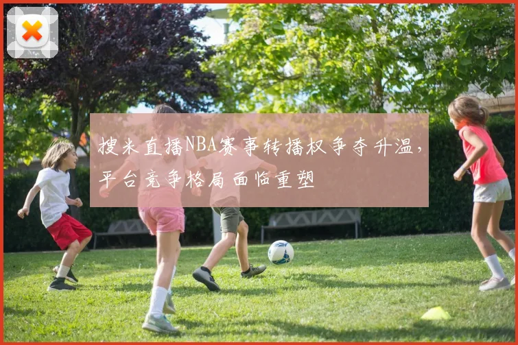 搜米直播NBA赛事转播权争夺升温,平台竞争格局面临重塑