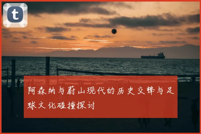 阿森纳与蔚山现代的历史交锋与足球文化碰撞探讨