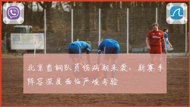 北京首钢队员伤病潮来袭，新赛季阵容深度面临严峻考验