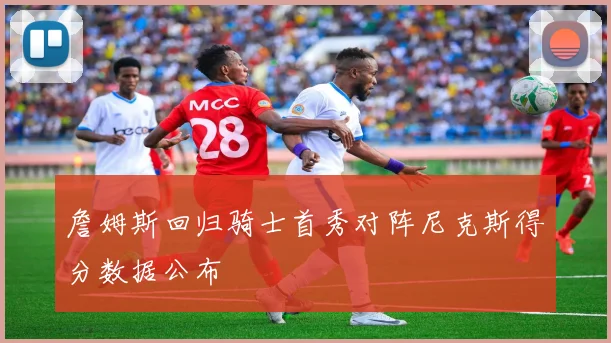 詹姆斯回归骑士首秀对阵尼克斯得分数据公布
