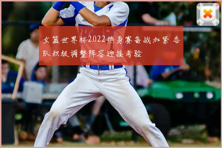 女篮世界杯2022热身赛备战加紧 各队积极调整阵容迎接考验
