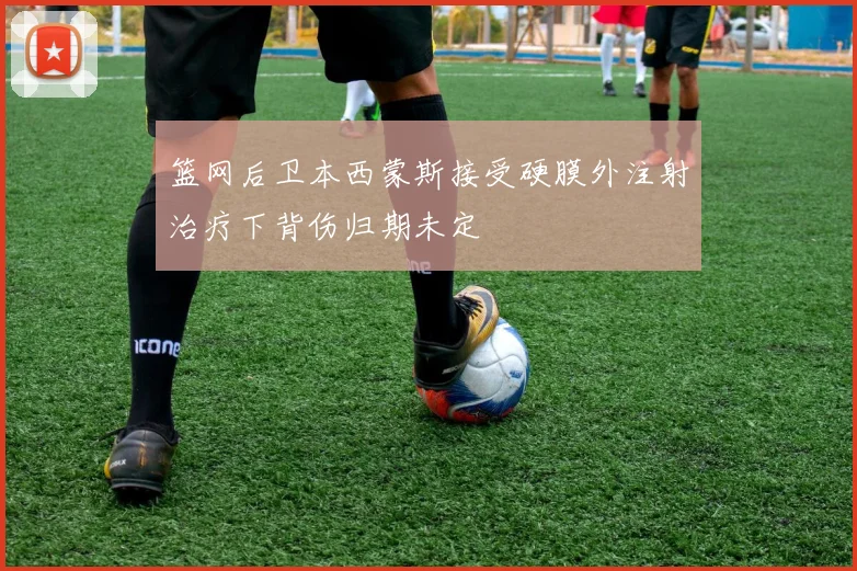 篮网后卫本西蒙斯接受硬膜外注射治疗下背伤归期未定