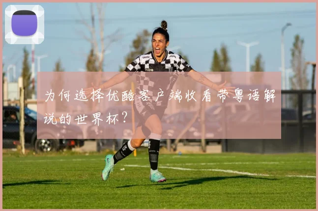 为何选择优酷客户端收看带粤语解说的世界杯？