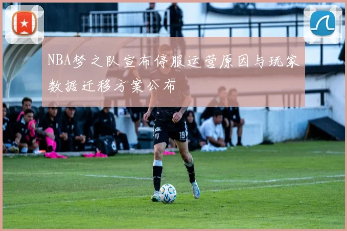 NBA梦之队宣布停服运营原因与玩家数据迁移方案公布