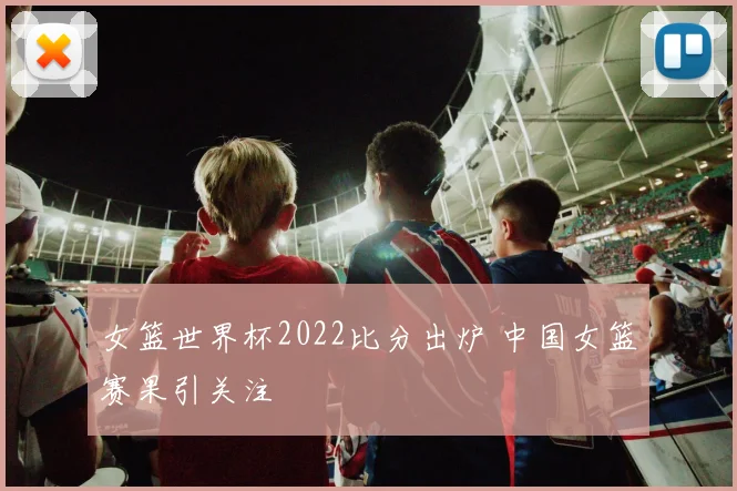 女篮世界杯2022比分出炉 中国女篮赛果引关注