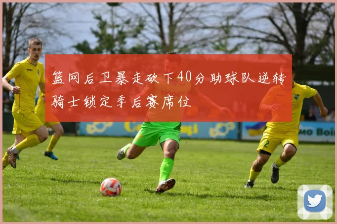 篮网后卫暴走砍下40分助球队逆转骑士锁定季后赛席位